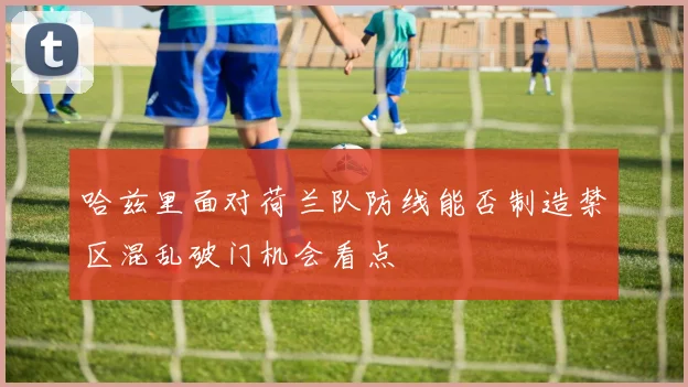 哈兹里面对荷兰队防线能否制造禁区混乱破门机会看点